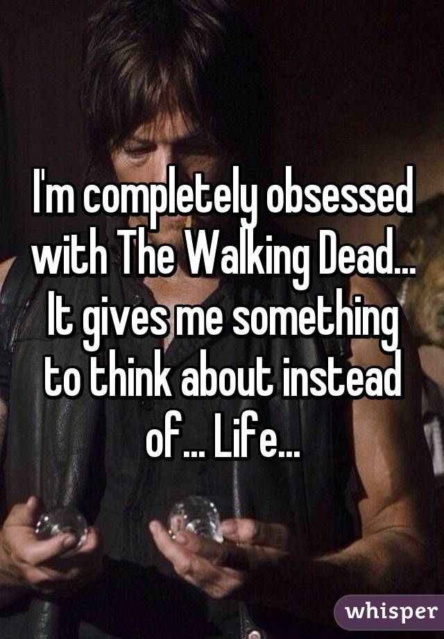 I'm completely obsessed with The Walking Dead... It gives me something to think about instead of... Life...