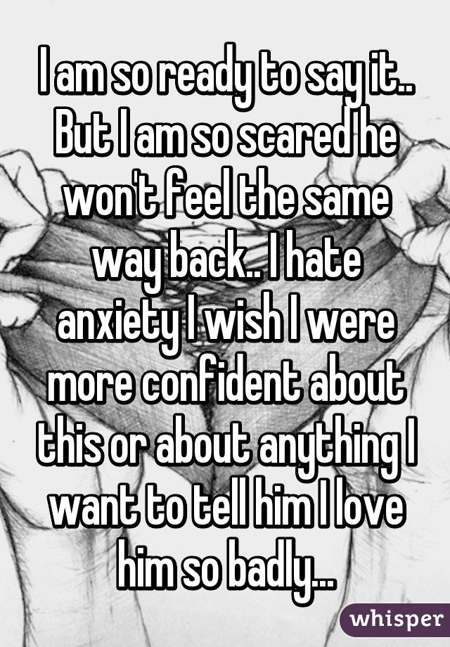 I am so ready to say it.. But I am so scared he won't feel the same way back.. I hate anxiety I wish I were more confident about this or about anything I want to tell him I love him so badly...