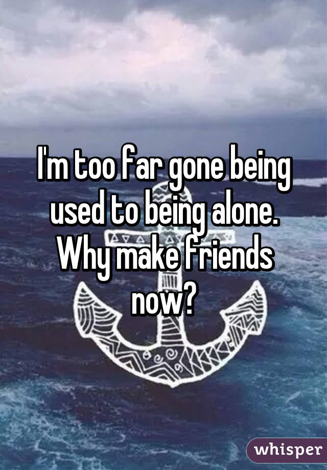 I'm too far gone being used to being alone. Why make friends now?