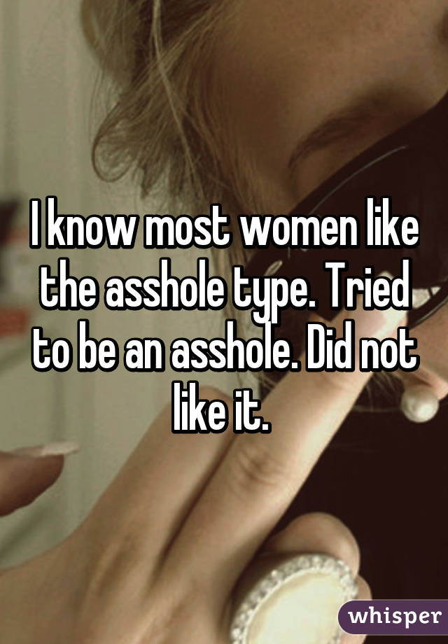 I know most women like the asshole type. Tried to be an asshole. Did not like it. 