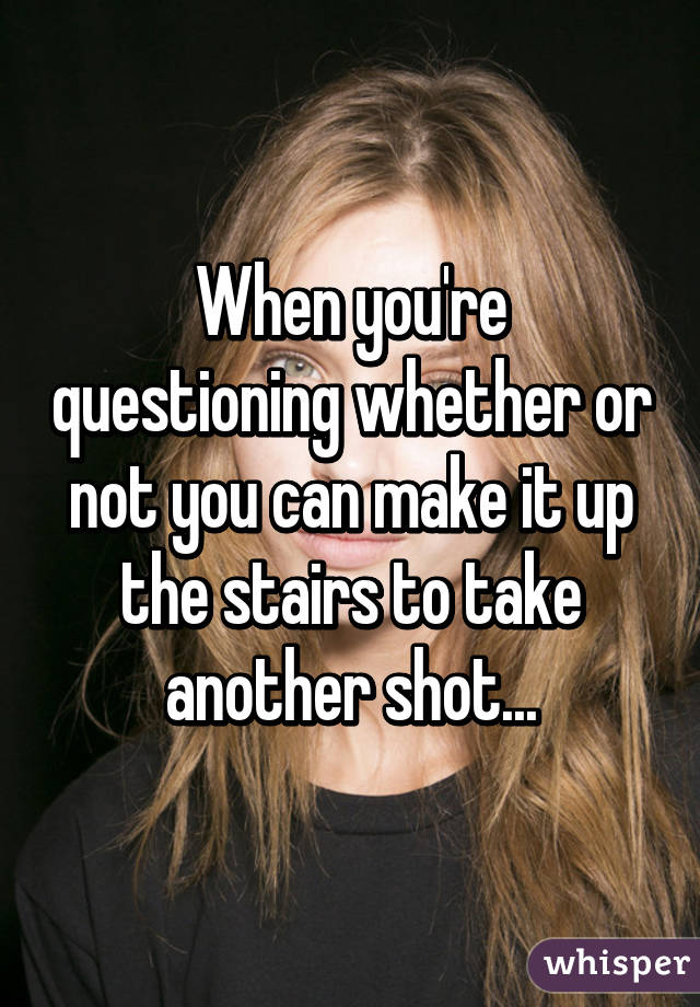 When you're questioning whether or not you can make it up the stairs to take another shot...
