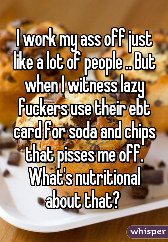 I work my ass off just like a lot of people .. But when I witness lazy fuckers use their ebt card for soda and chips that pisses me off. What's nutritional about that? 