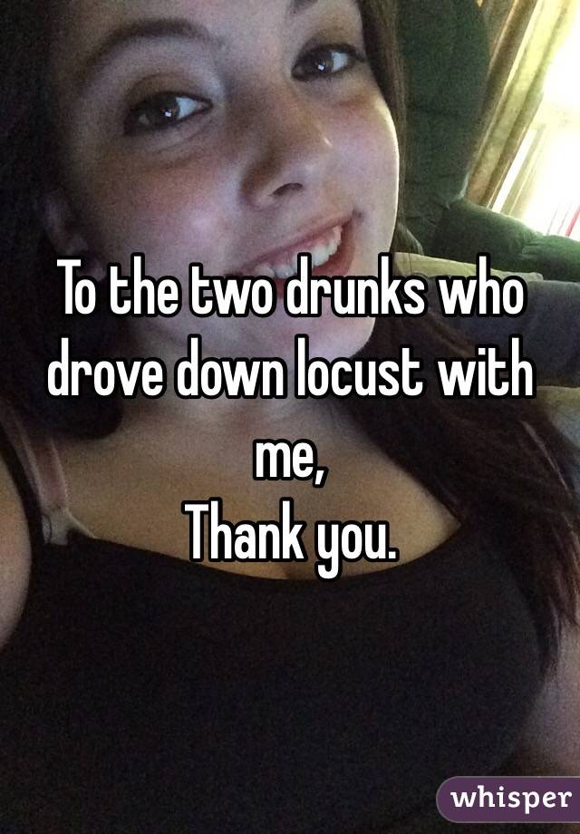 To the two drunks who drove down locust with me, 
Thank you. 