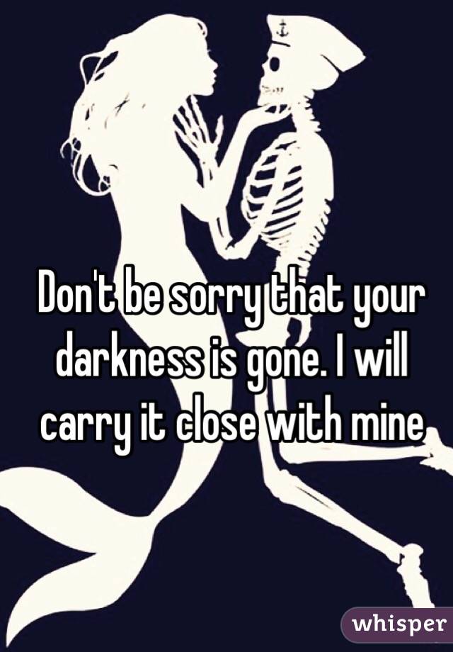 Don't be sorry that your darkness is gone. I will carry it close with mine 