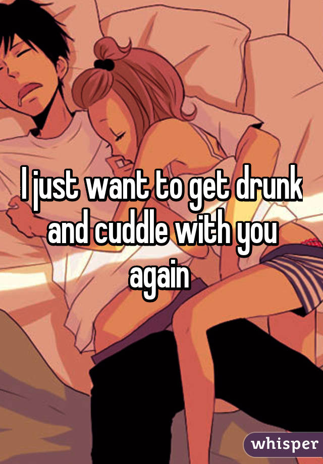 I just want to get drunk and cuddle with you again 