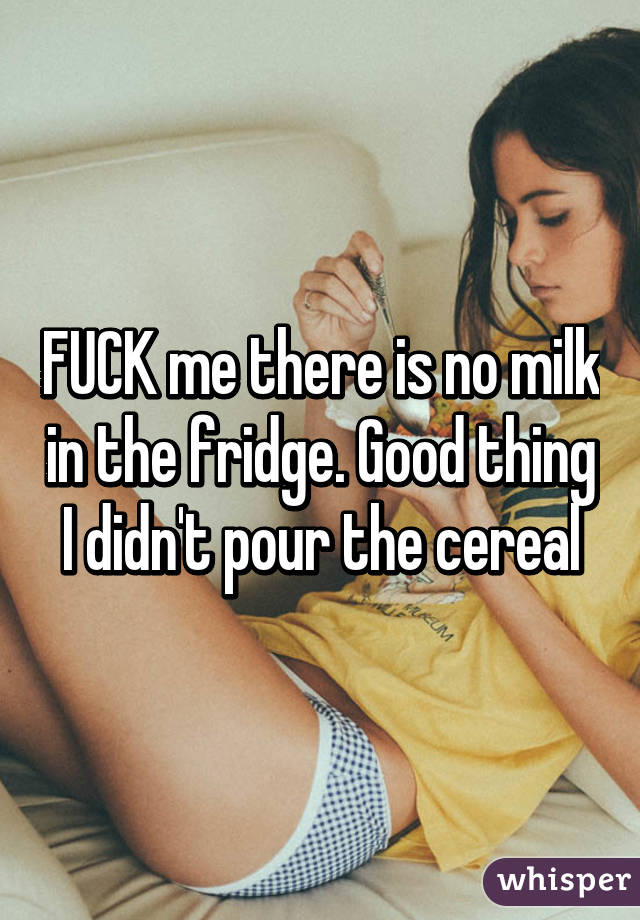 FUCK me there is no milk in the fridge. Good thing I didn't pour the cereal