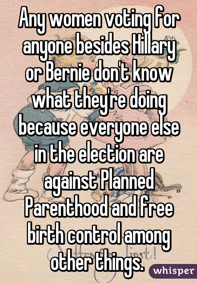 Any women voting for anyone besides Hillary or Bernie don't know what they're doing because everyone else in the election are against Planned Parenthood and free birth control among other things. 