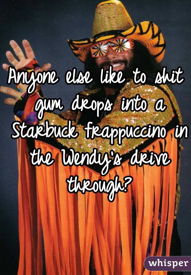 Anyone else like to shit gum drops into a Starbuck frappuccino in the Wendy's drive through?