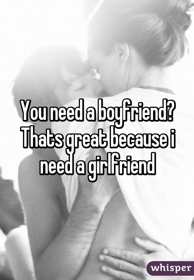 You need a boyfriend? Thats great because i need a girlfriend