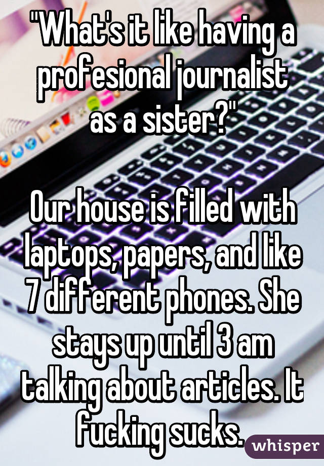"What's it like having a profesional journalist as a sister?"

Our house is filled with laptops, papers, and like 7 different phones. She stays up until 3 am talking about articles. It fucking sucks. 