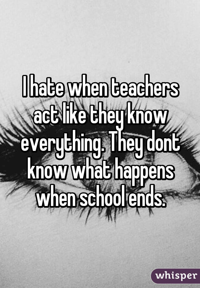I hate when teachers act like they know everything. They dont know what happens when school ends.