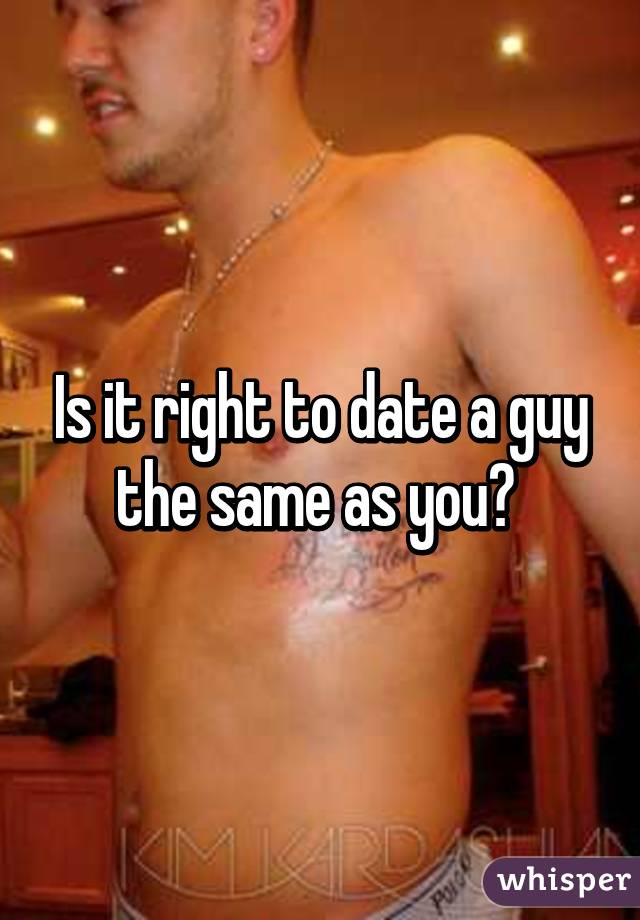Is it right to date a guy the same as you? 