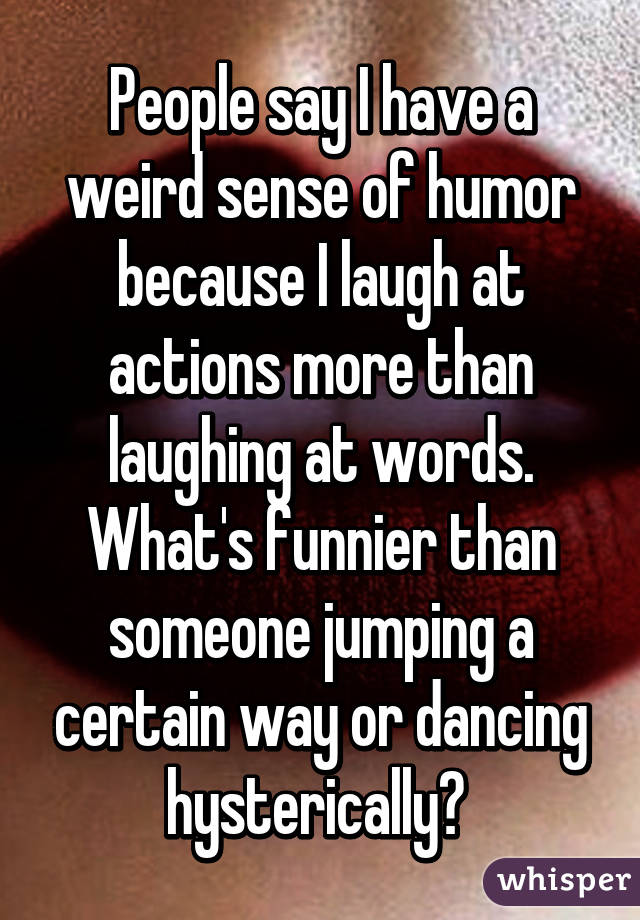 People say I have a weird sense of humor because I laugh at actions more than laughing at words. What's funnier than someone jumping a certain way or dancing hysterically? 