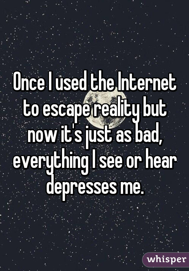 Once I used the Internet to escape reality but now it's just as bad, everything I see or hear depresses me.