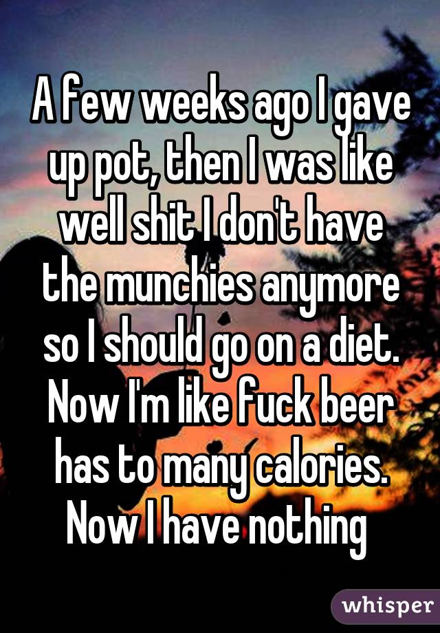 A few weeks ago I gave up pot, then I was like well shit I don't have the munchies anymore so I should go on a diet. Now I'm like fuck beer has to many calories. Now I have nothing 