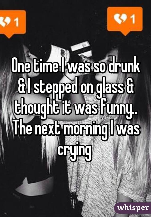 One time I was so drunk & I stepped on glass & thought it was funny.. The next morning I was crying 