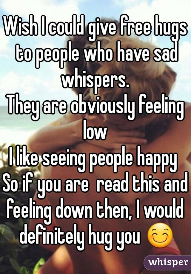 Wish I could give free hugs to people who have sad whispers. 
They are obviously feeling low 
I like seeing people happy 
So if you are  read this and feeling down then, I would  definitely hug you 😊