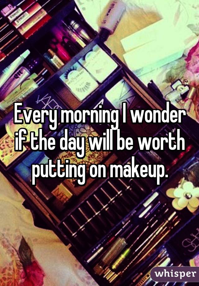 Every morning I wonder if the day will be worth putting on makeup.