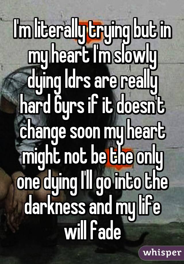 I'm literally trying but in my heart I'm slowly dying ldrs are really hard 6yrs if it doesn't change soon my heart might not be the only one dying I'll go into the darkness and my life will fade