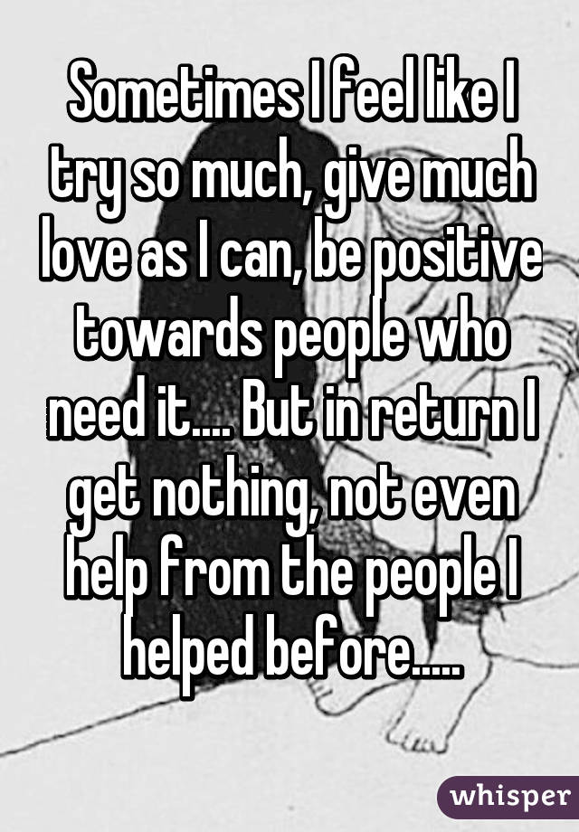 Sometimes I feel like I try so much, give much love as I can, be positive towards people who need it.... But in return I get nothing, not even help from the people I helped before.....
