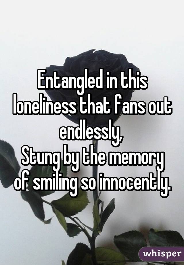 Entangled in this loneliness that fans out endlessly, 
Stung by the memory of smiling so innocently.