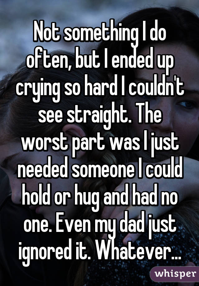 Not something I do often, but I ended up crying so hard I couldn't see straight. The worst part was I just needed someone I could hold or hug and had no one. Even my dad just ignored it. Whatever...