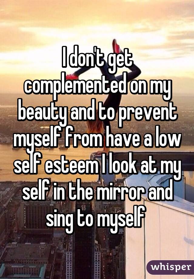 I don't get complemented on my beauty and to prevent myself from have a low self esteem I look at my self in the mirror and sing to myself 