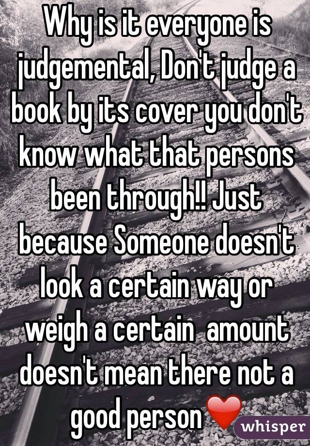 Why is it everyone is judgemental, Don't judge a book by its cover you don't know what that persons been through!! Just because Someone doesn't look a certain way or weigh a certain  amount doesn't mean there not a good person❤️