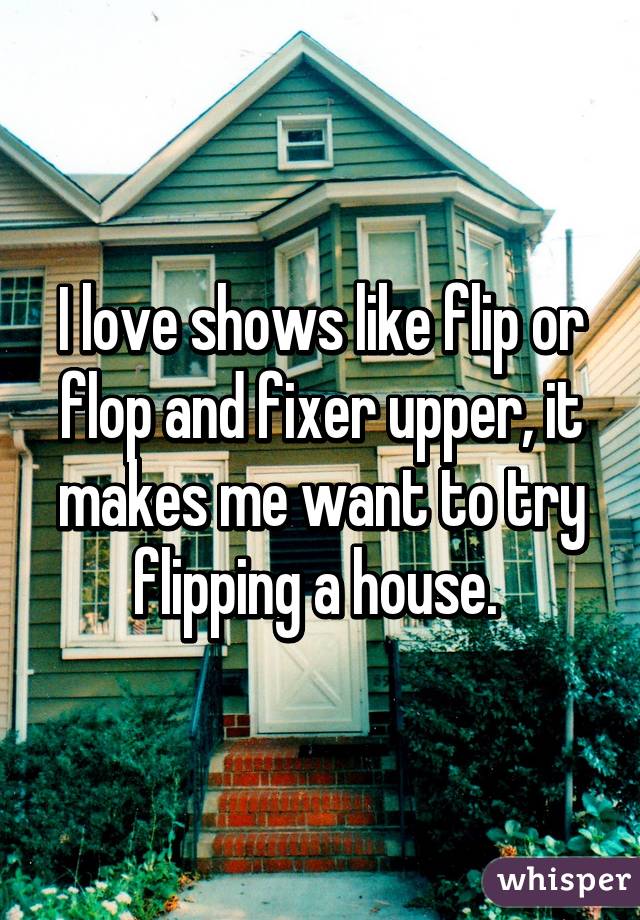 I love shows like flip or flop and fixer upper, it makes me want to try flipping a house. 
