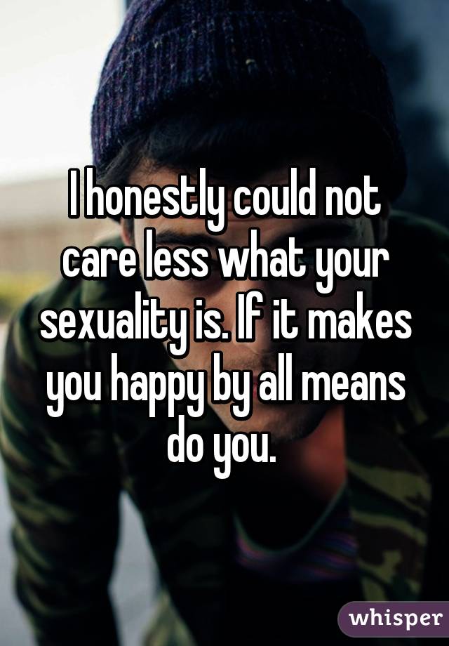 I honestly could not care less what your sexuality is. If it makes you happy by all means do you. 