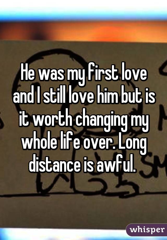 He was my first love and I still love him but is it worth changing my whole life over. Long distance is awful. 