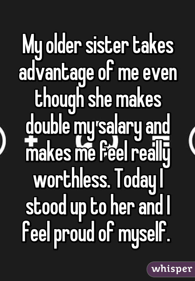 My older sister takes advantage of me even though she makes double my salary and makes me feel really worthless. Today I stood up to her and I feel proud of myself. 
