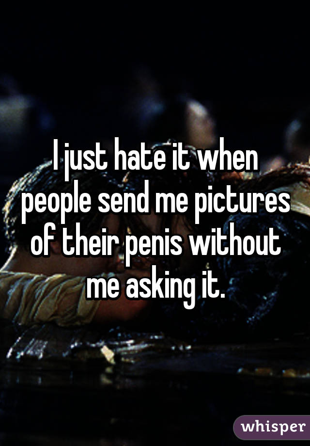 I just hate it when people send me pictures of their penis without me asking it.