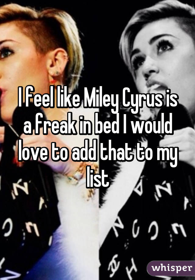 I feel like Miley Cyrus is a freak in bed I would love to add that to my list
