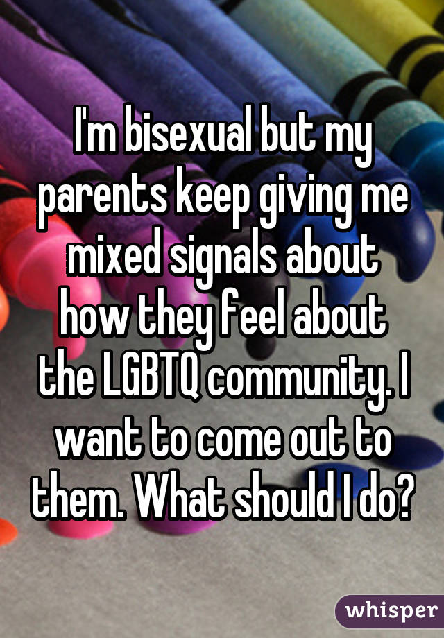 I'm bisexual but my parents keep giving me mixed signals about how they feel about the LGBTQ community. I want to come out to them. What should I do?