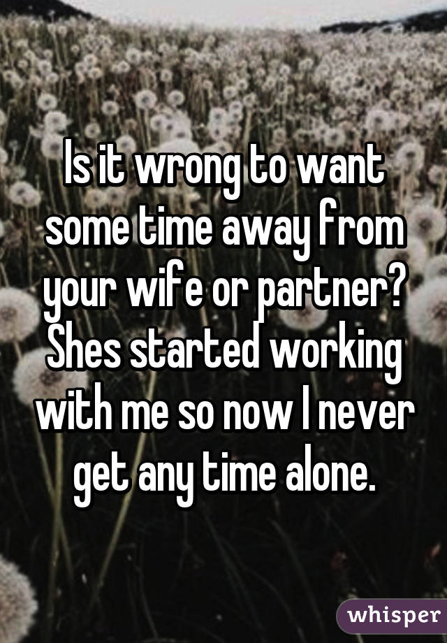 Is it wrong to want some time away from your wife or partner? Shes started working with me so now I never get any time alone.