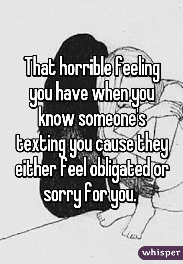 That horrible feeling you have when you know someone's texting you cause they either feel obligated or sorry for you. 