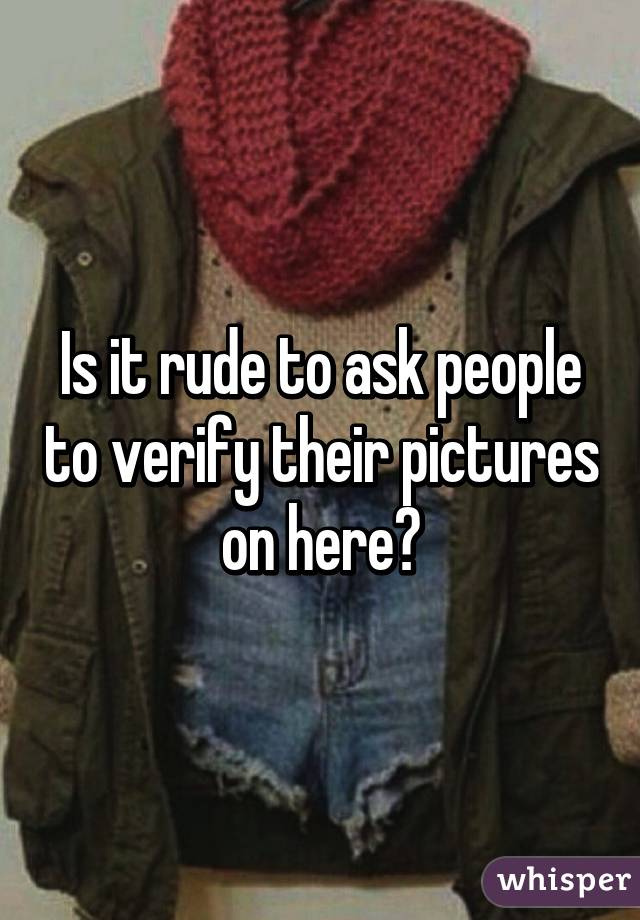 Is it rude to ask people to verify their pictures on here?