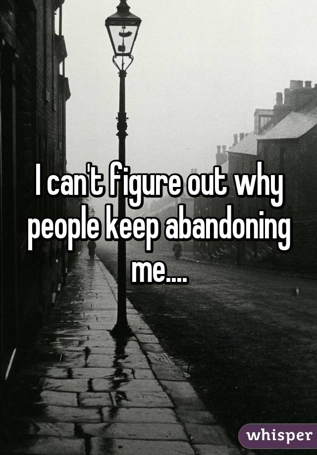 I can't figure out why people keep abandoning me....