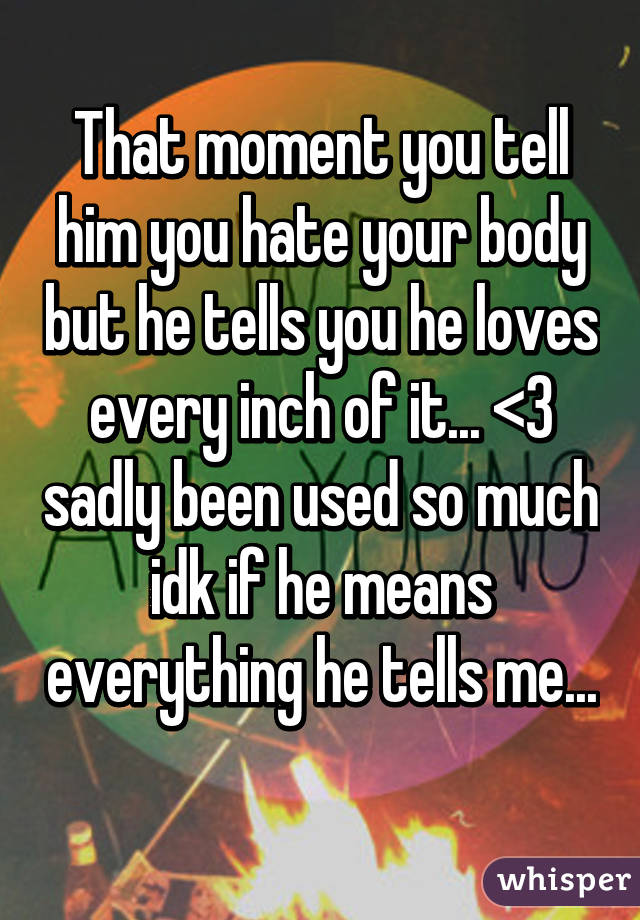 That moment you tell him you hate your body but he tells you he loves every inch of it... <3 sadly been used so much idk if he means everything he tells me... 