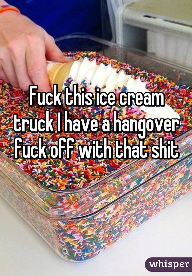 Fuck this ice cream truck I have a hangover fuck off with that shit 