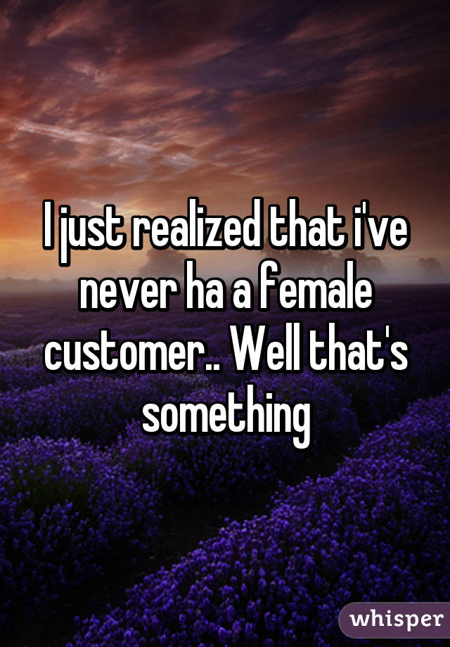 I just realized that i've never ha a female customer.. Well that's something