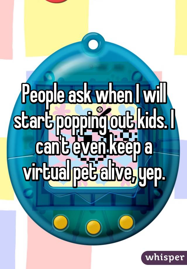 People ask when I will start popping out kids. I can't even keep a virtual pet alive, yep.