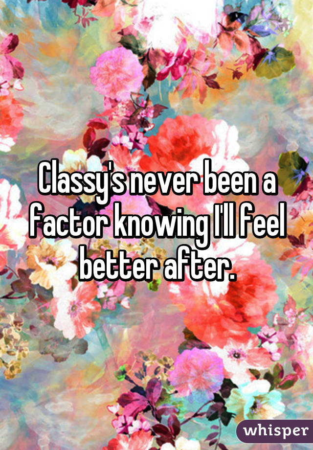 Classy's never been a factor knowing I'll feel better after.