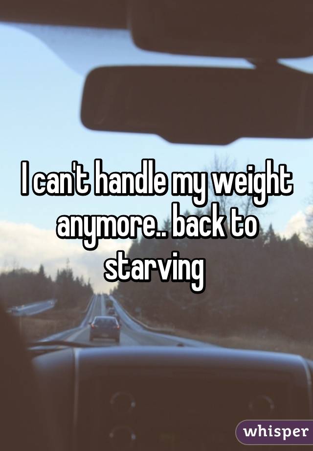 I can't handle my weight anymore.. back to starving 