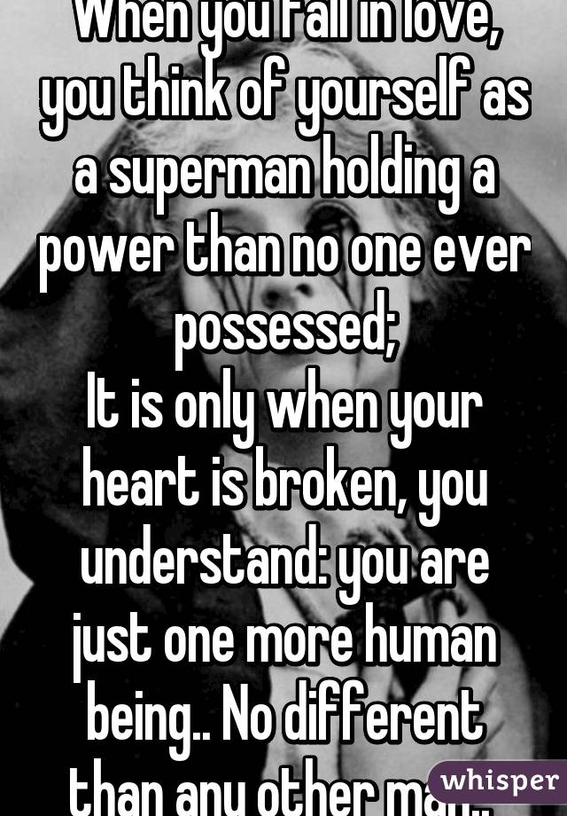 When you fall in love, you think of yourself as a superman holding a power than no one ever possessed;
It is only when your heart is broken, you understand: you are just one more human being.. No different than any other man.. 