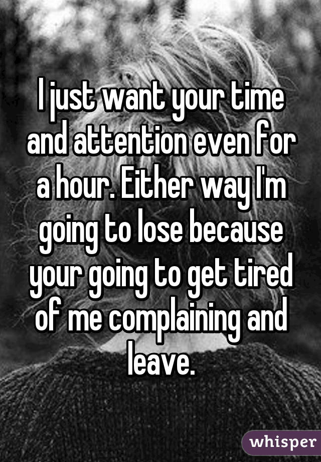 I just want your time and attention even for a hour. Either way I'm going to lose because your going to get tired of me complaining and leave.