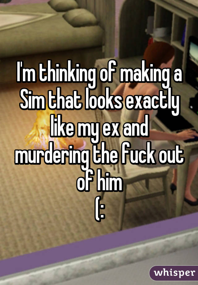 I'm thinking of making a Sim that looks exactly like my ex and murdering the fuck out of him
(: