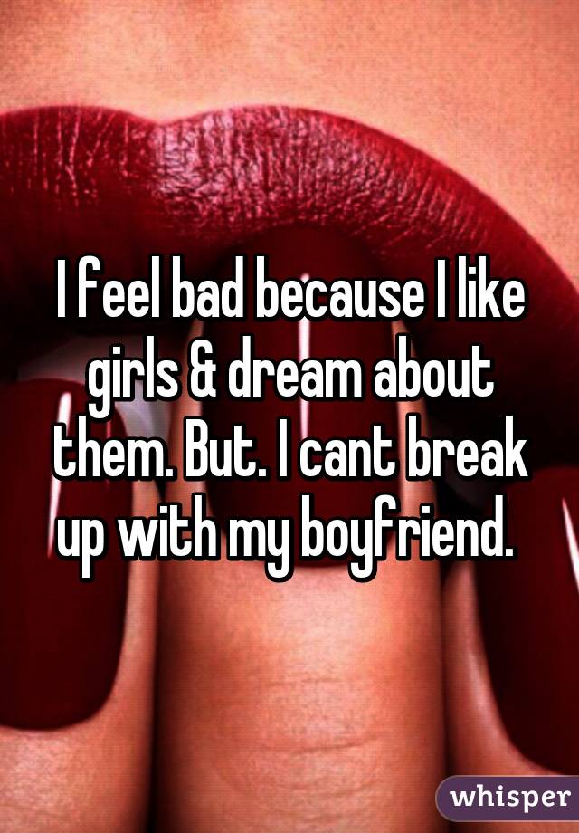 I feel bad because I like girls & dream about them. But. I cant break up with my boyfriend. 