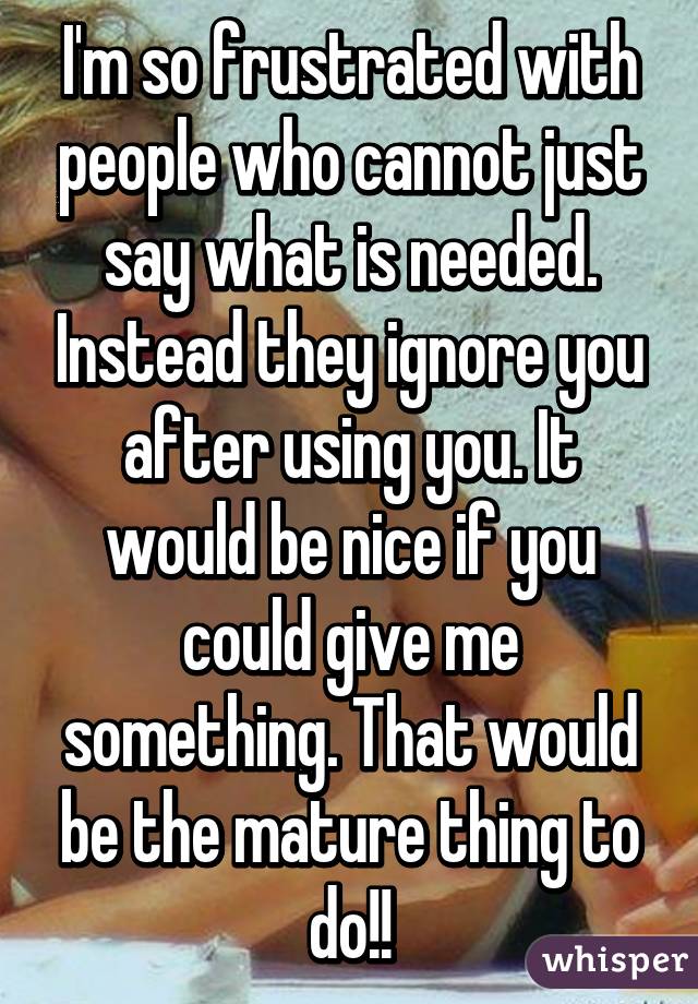 I'm so frustrated with people who cannot just say what is needed. Instead they ignore you after using you. It would be nice if you could give me something. That would be the mature thing to do!!